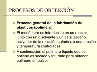 PROCESOS DE OBTENCIÓN
 Proceso general de la fabricación de
plásticos (polímero):
 El monómero es introducido en un reactor,
junto con un disolvente y un catalizador o
activador de la reacción química, a una presión
y temperatura controladas.
 A continuación el polímero líquido que se
obtiene es secado y triturado para obtener
polímero en polvo.
 