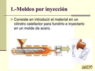 1.-Moldeo por inyección
 Consiste en introducir el material en un
cilindro calefactor para fundirlo e inyectarlo
en un molde de acero.
 