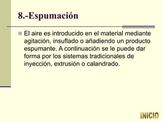 8.-Espumación
 El aire es introducido en el material mediante
agitación, insuflado o añadiendo un producto
espumante. A continuación se le puede dar
forma por los sistemas tradicionales de
inyección, extrusión o calandrado.
 