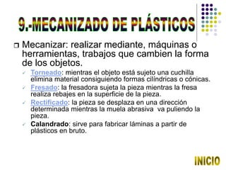  Mecanizar: realizar mediante, máquinas o
herramientas, trabajos que cambien la forma
de los objetos.
 Torneado: mientras el objeto está sujeto una cuchilla
elimina material consiguiendo formas cilíndricas o cónicas.
 Fresado: la fresadora sujeta la pieza mientras la fresa
realiza rebajes en la superficie de la pieza.
 Rectificado: la pieza se desplaza en una dirección
determinada mientras la muela abrasiva va puliendo la
pieza.
 Calandrado: sirve para fabricar láminas a partir de
plásticos en bruto.
 