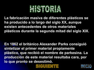 La fabricación masiva de diferentes plásticos se
ha producido a lo largo del siglo XX, aunque
existen antecedentes de otros materiales
plásticos durante la segunda mitad del siglo XIX.
En 1862 el británico Alexander Parks consiguió
sintetizar el primer material propiamente
plástico, que recibió el nombre de parkesina. La
producción de este material resultaba cara, por
lo que pronto se desestimó.
 