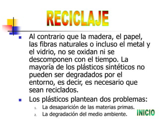  Al contrario que la madera, el papel,
las fibras naturales o incluso el metal y
el vidrio, no se oxidan ni se
descomponen con el tiempo. La
mayoría de los plásticos sintéticos no
pueden ser degradados por el
entorno, es decir, es necesario que
sean reciclados.
 Los plásticos plantean dos problemas:
1. La desaparición de las materias primas.
2. La degradación del medio ambiente.
 