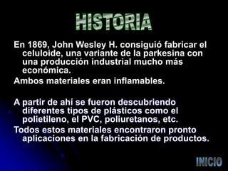 En 1869, John Wesley H. consiguió fabricar el
celuloide, una variante de la parkesina con
una producción industrial mucho más
económica.
Ambos materiales eran inflamables.
A partir de ahí se fueron descubriendo
diferentes tipos de plásticos como el
polietileno, el PVC, poliuretanos, etc.
Todos estos materiales encontraron pronto
aplicaciones en la fabricación de productos.
 