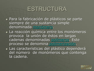 ESTRUCTURA
 Para la fabricación de plásticos se parte
siempre de una sustancia simple
denominada monómero.
 La reacción química entre los monómeros
provoca la unión de éstos en largas
cadenas denominadas polímeros. Este
proceso se denomina polimerización.
 Las características del plástico dependerá
del número de monómeros que contenga
la cadena.
 