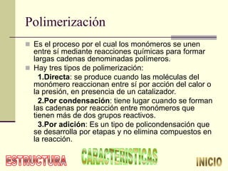 Polimerización
 Es el proceso por el cual los monómeros se unen
entre sí mediante reacciones químicas para formar
largas cadenas denominadas polímeros.
 Hay tres tipos de polimerización:
1.Directa: se produce cuando las moléculas del
monómero reaccionan entre sí por acción del calor o
la presión, en presencia de un catalizador.
2.Por condensación: tiene lugar cuando se forman
las cadenas por reacción entre monómeros que
tienen más de dos grupos reactivos.
3.Por adición: Es un tipo de policondensación que
se desarrolla por etapas y no elimina compuestos en
la reacción.
 