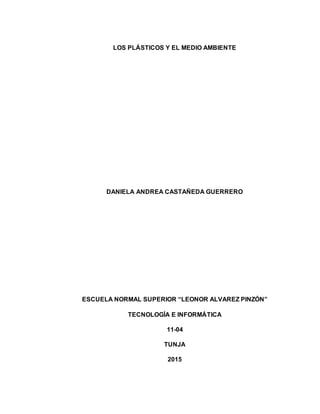 LOS PLÁSTICOS Y EL MEDIO AMBIENTE
DANIELA ANDREA CASTAÑEDA GUERRERO
ESCUELA NORMAL SUPERIOR “LEONOR ALVAREZ PINZÓN”
TECNOLOGÍA E INFORMÁTICA
11-04
TUNJA
2015
 