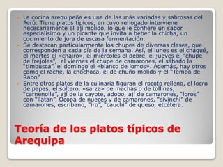 Teoría de los platos típicos de
Arequipa
 La cocina arequipeña es una de las más variadas y sabrosas del
Perú. Tiene platos típicos, en cuyo rehogado interviene
necesariamente el ají molido, lo que le confiere un sabor
especialísimo y un picante que invita a beber la chicha, un
cocimiento de jora de escasa fermentación.
 Se destacan particularmente los chupes de diversas clases, que
corresponden a cada día de la semana. Así, el lunes es el chaqué,
el martes el «chairo», el miércoles el pebre, el jueves el “chupe
de frejoles”, el viernes el chupe de camarones, el sábado la
“timbusca”, el domingo el «blanco de lomos». Además, hay otros
como el rache, la chochoca, el de chuño molido y el “Tempo de
Rabo”.
 Entre otros platos de la culinaria figuran el rocoto relleno, el locro
de papas, el soltero, «sarza» de machas o de tollinas,
“carnenolla”, ají de la cayote, adobo, ají de camarones, “loros”
con “llatan”, Ocopa de nueces y de camarones, “sivinchi” de
camarones, escribano, “iro”, “cauchi” de queso, etcétera.
 