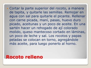 Rocoto relleno
 Cortar la parte superior del rocoto, a manera
de tapita, y quitarle las semillas. Remojar en
agua con sal para quitarle el picante. Rellenar
con carne picada, maní, pasas, huevo duro
picado, aceitunas y un poco de aceite. En una
sartén hacer un rehogado de ají colorado
molido, queso mantecoso cortado en láminas,
un poco de leche y sal. Los rocotos y papas
peladas se colocan en torno, agregándole
más aceite, para luego ponerlo al horno.
 