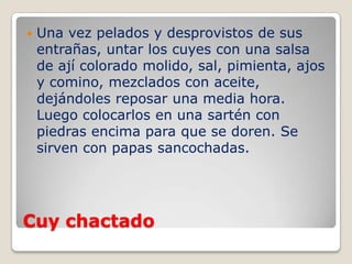 Cuy chactado
 Una vez pelados y desprovistos de sus
entrañas, untar los cuyes con una salsa
de ají colorado molido, sal, pimienta, ajos
y comino, mezclados con aceite,
dejándoles reposar una media hora.
Luego colocarlos en una sartén con
piedras encima para que se doren. Se
sirven con papas sancochadas.
 