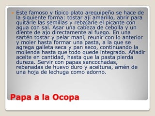 Papa a la Ocopa
 Este famoso y típico plato arequipeño se hace de
la siguiente forma: tostar ají amarillo, abrir para
quitarle las semillas y rebajarle el picante con
agua con sal. Asar una cabeza de cebolla y un
diente de ajo directamente al fuego. En una
sartén tostar y pelar maní, reunir con lo anterior
y moler hasta formar una pasta, a la que se
agrega galleta seca y pan seco, continuando la
molienda hasta que todo quede integrado. Añadir
aceite en cantidad, hasta que la pasta pierda
dureza. Servir con papas sancochadas,
rebanadas de huevo duro y aceituna, amén de
una hoja de lechuga como adorno.
 