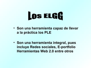 Son una herramienta capaz de llevar a la práctica los PLE Son una herramienta integral, pues incluye Redes sociales, E-portfolio Herramientas Web 2.0 entre otros Los ELGG
