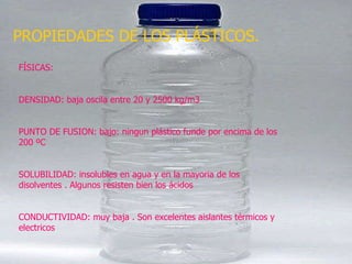PROPIEDADES DE LOS PLÁSTICOS. FÍSICAS: DENSIDAD: baja oscila entre 20 y 2500 kg/m3 PUNTO DE FUSION: bajo: ningun plástico funde por encima de los 200 ºC SOLUBILIDAD: insolubles en agua y en la mayoria de los disolventes . Algunos resisten bien los ácidos CONDUCTIVIDAD: muy baja . Son excelentes aislantes térmicos y electricos 