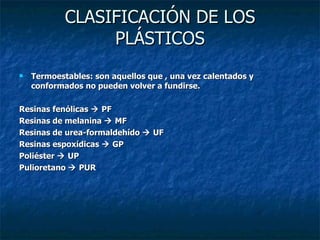 CLASIFICACIÓN DE LOS PLÁSTICOS Termoestables: son aquellos que , una vez calentados y conformados no pueden volver a fundirse. Resinas fenólicas    PF Resinas de melanina    MF Resinas de urea-formaldehído    UF Resinas espoxídicas    GP Poliéster    UP Pulioretano    PUR 