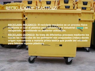 RECICLADO DE PLASTICOS RECICLADO MECÁNICO : El reciclado mecánico es un proceso físico mediante el cual el plástico post-consumo o el industrial ( scrap ) es recuperado, permitiendo su posterior utilización.   RECICLADO QUÍMICO : Se trata de diferentes procesos mediante los cuales las moléculas de los polímeros son craqueadas (rotas) dando origen nuevamente a materia prima básica que puede ser utilizada para fabricar nuevos plásticos.   