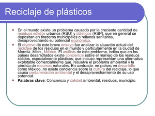 Reciclaje de plásticos En el mundo existe un problema causado por la creciente cantidad de  residuos sólidos  urbanos (RSU) y  plásticos  (RSP), que en general se depositan en tiraderos municipales o rellenos sanitarios, desaprovechando su potencial  económico .  El  objetivo  de este breve  ensayo  fue analizar la situación actual del  reciclaje  de los residuos en el mundo y particularmente en la ciudad de Morelia, Mich.,  México . El  análisis  de este problema, indica que en los países desarrollados existe  conciencia  sobre el manejo de los residuos sólidos, especialmente plásticos, que incluso representan una alternativa explotable comercialmente que, resuelve el problema ambiental y la pérdida de  recursos  naturales. En contraste, en países en  desarrollo  como México, no existe conciencia sobre la  cultura  del reciclaje, lo que causa  contaminación ambiental  y el desaprovechamiento de su uso potencial. Palabras clave : Conciencia y  calidad  ambiental, residuos, municipio.    