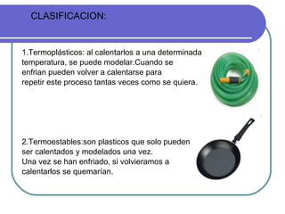 1.Termoplásticos: al calentarlos a una determinada temperatura, se puede modelar.Cuando se  enfrian pueden volver a calentarse para repetir este proceso tantas veces como se quiera. 2.Termoestables:son plasticos que solo pueden  ser calentados y modelados una vez. Una vez se han enfriado, si volvieramos a calentarlos se quemarían. CLASIFICACION: 