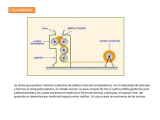 CALANDRADO




 Se utiliza para producir láminas o planchas de plástico finas de termoplásticos. En el calandrado de películas
 y láminas el compuesto plástico, en estado viscoso, se pasa a través de tres o cuatro rodillos giratorios ycon
 caldeo(calientes), los cuales estrechan el material en forma de láminas o películas, el espesor final del
 producto se determina por medio del espacio entre rodillos. Un uso es para las encimeras de las cocinas.
 