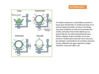 ROTOMOLDEO




El moldeo rotacional o rotomoldeo consiste en
hacer girar lentamente un molde que tiene en su
interior plástico fundido. La fuerza centrífuga
hace que el plástico se sitúe en las paredes del
molde, tomando la forma del objeto que se
quiere fabricar. Se utiliza especialmente para
fabricar objetos de gran tamaño, en los que
construir moldes para inyección sería muy caro,
por ejemplo: contenedores de reciclaje y basuras,
canoas, depósitos de agua o gasolina, juegos
infantiles, conos de tráfico, etc.
 