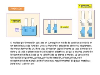 INMERSIÓN




El moldeo por inmersión consiste en sumergir un molde de porcelana o vidrio en
un baño de plástico fundido. De esta manera el plástico se adhiere a las paredes
del molde formando una fina capa alrededor. Seguidamente se saca el molde del
baño y se seca el plástico (con calentadores eléctricos, de gas o al aire). Cuando el
recubrimiento de plástico se ha solidificado se extrae el molde. Se utiliza en la
fabricación de guantes, globos, gorros de natación, preservativos, en el
recubrimiento de mangos de herramientas, recubrimientos de piezas metálicas
para evitar la corrosión.
 