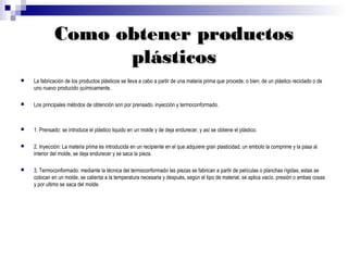 Como obtener productos
                   plásticos
   La fabricación de los productos plásticos se lleva a cabo a partir de una materia prima que procede, o bien, de un plástico reciclado o de
    uno nuevo producido químicamente.

   Los principales métodos de obtención son por prensado, inyección y termoconformado.



   1. Prensado: se introduce el plástico liquido en un molde y de deja endurecer, y así se obtiene el plástico.

   2. Inyección: La materia prima es introducida en un recipiente en el que adquiere gran plasticidad, un embolo la comprime y la pasa al
    interior del molde, se deja endurecer y se saca la pieza.

   3. Termoconformado: mediante la técnica del termoconformado las piezas se fabrican a partir de películas o planchas rígidas, estas se
    colocan en un molde, se calienta a la temperatura necesaria y después, según el tipo de material, se aplica vacío, presión o ambas cosas
    y por ultimo se saca del molde.
 