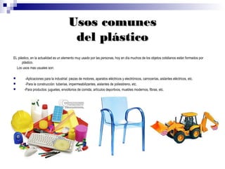 Usos comunes
                                         del plástico
EL plástico, en la actualidad es un elemento muy usado por las personas, hoy en día muchos de los objetos cotidianos están formados por
      plástico.
  Los usos mas usuales son:

       -Aplicaciones para la industrial: piezas de motores, aparatos eléctricos y electrónicos, carrocerías, aislantes eléctricos, etc.
       -Para la construcción: tuberías, impermeabilizantes, aislantes de poliestireno, etc.
      -Para productos: juguetes, envoltorios de comida, artículos deportivos, muebles modernos, fibras, etc.
 