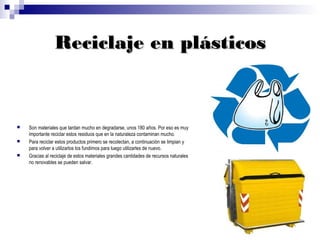 Reciclaje en plásticos



   Son materiales que tardan mucho en degradarse, unos 180 años. Por eso es muy
    importante reciclar estos residuos que en la naturaleza contaminan mucho.
   Para reciclar estos productos primero se recolectan, a continuación se limpian y
    para volver a utilizarlos los fundimos para luego utilizarles de nuevo.
   Gracias al reciclaje de estos materiales grandes cantidades de recursos naturales
    no renovables se pueden salvar.
 