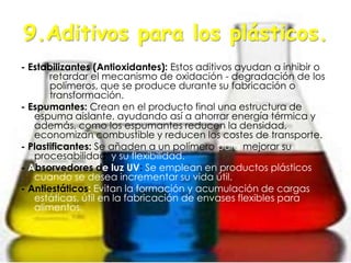 9.Aditivos para los plásticos.
- Estabilizantes (Antioxidantes): Estos aditivos ayudan a inhibir o
retardar el mecanismo de oxidación - degradación de los
polímeros, que se produce durante su fabricación o
transformación.
- Espumantes: Crean en el producto final una estructura de
espuma aislante, ayudando así a ahorrar energía térmica y
además, como los espumantes reducen la densidad,
economizan combustible y reducen los costes de transporte.
- Plastificantes: Se añaden a un polímero para mejorar su
procesabilidad y su flexibilidad.
- Absorvedores de luz UV: Se emplean en productos plásticos
cuando se desea incrementar su vida útil.
- Antiestáticos: Evitan la formación y acumulación de cargas
estáticas, útil en la fabricación de envases flexibles para
alimentos.
 