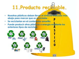 11.Producto reciclable.
• Nuestras plásticos deben llevar el símbolo indicado más
abajo para marcar que es reciclable .
• Se reciclarían en el contenedor amarillo.
• Puede producir otros plásticos o energía mediante los
anteriores tipos de reciclaje.
 