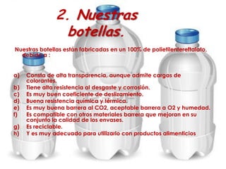 2. Nuestras
botellas.
Nuestras botellas están fabricadas en un 100% de polietilentereftalato,
debido a :
a) Consta de alta transparencia, aunque admite cargas de
colorantes.
b) Tiene alta resistencia al desgaste y corrosión.
c) Es muy buen coeficiente de deslizamiento.
d) Buena resistencia química y térmica.
e) Es muy buena barrera al CO2, aceptable barrera a O2 y humedad.
f) Es compatible con otros materiales barrera que mejoran en su
conjunto la calidad de los envases.
g) Es reciclable.
h) Y es muy adecuado para utilizarlo con productos alimenticios
 