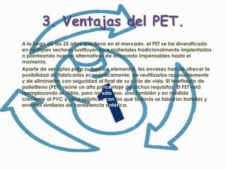3. Ventajas del PET.
A lo largo de los 25 años que lleva en el mercado, el PET se ha diversificado
en múltiples sectores sustituyendo a materiales tradicionalmente implantados
o planteando nuevas alternativas de envasado impensables hasta el
momento.
Aparte de ser aptos para su función elemental, los envases han de ofrecer la
posibilidad de fabricarlos económicamente, de reutilizarlos razonablemente
y de eliminarlos con seguridad al final de su ciclo de vida. El tereftalato de
polietileno (PET), reúne un alto porcentaje de dichos requisitos. El PET está
reemplazando al vidrio, pero no sólo eso, sino también y en medida
creciente al PVC y otros plásticos con los que todavía se fabrican botellas y
envases similares de consistencia sintética.
 