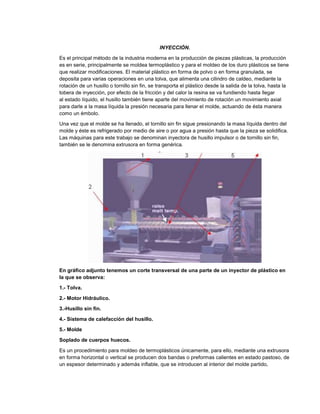INYECCIÓN.
Es el principal método de la industria moderna en la producción de piezas plásticas, la producción
es en serie, principalmente se moldea termoplástico y para el moldeo de los duro plásticos se tiene
que realizar modificaciones. El material plástico en forma de polvo o en forma granulada, se
deposita para varias operaciones en una tolva, que alimenta una cilindro de caldeo, mediante la
rotación de un husillo o tornillo sin fin, se transporta el plástico desde la salida de la tolva, hasta la
tobera de inyección, por efecto de la fricción y del calor la resina se va fundiendo hasta llegar
al estado líquido, el husillo también tiene aparte del movimiento de rotación un movimiento axial
para darle a la masa líquida la presión necesaria para llenar el molde, actuando de ésta manera
como un émbolo.
Una vez que el molde se ha llenado, el tornillo sin fin sigue presionando la masa líquida dentro del
molde y éste es refrigerado por medio de aire o por agua a presión hasta que la pieza se solidifica.
Las máquinas para este trabajo se denominan inyectora de husillo impulsor o de tornillo sin fin,
también se le denomina extrusora en forma genérica.
En gráfico adjunto tenemos un corte transversal de una parte de un inyector de plástico en
la que se observa:
1.- Tolva.
2.- Motor Hidráulico.
3.-Husillo sin fin.
4.- Sistema de calefacción del husillo.
5.- Molde
Soplado de cuerpos huecos.
Es un procedimiento para moldeo de termoplásticos únicamente, para ello, mediante una extrusora
en forma horizontal o vertical se producen dos bandas o preformas calientes en estado pastoso, de
un espesor determinado y además inflable, que se introducen al interior del molde partido,
 