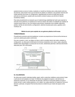 posteriormente se cierra el molde y mediante un mandril se introduce aire a alta presión entre las
dos láminas, ésta presión hace que las láminas de plástico se adhieran a las paredes interiores del
molde haciendo que tomen su configuración, seguidamente se enfría el molde para que las
películas se endurezcan, pasado esto se procede a extraer la pieza y se elimina el material
excedente( rebaba).
Para éste procedimiento es necesario que el material tenga estabilidad de fusión para soportar la
extrusión de la preforma y el soplado de la misma al interior del molde. El moldeado por soplado de
cuerpos huecos tiene un uso muy extenso para producir recipientes como botellas, galoneras,
pelotas, barriles de todo tamaño y configuración, además de piezas para autos, juguetes como
muñecas, etc.
Molde de acero para soplado de una galonera plástica de 64 onzas
TERMOFORMADO:
Procedimiento exclusivo para termoplásticos, la resina se proporciona en forma de fina láminas al
cual se le calienta para poder conformarlo.
Con aire a presión o vacío, se obliga a la hoja a cubrir la cavidad interior del molde y adoptar su
configuración, se utiliza para la fabricación de diversos recipientes como vasos, copas, pequeñas
botellas todos descartables, la producción es en serie, utilizándose planchas o láminas del tamaño
adecuado para 100 a 200 piezas
.
EL CALANDRADO.
Se utiliza para revestir materiales textiles, papel, cartón o planchas metálicas y para producir hojas
o películas de termoplástico de hasta 10 milésimas de pulgada de espesor y las láminas con
espesores superiores. En el calandrado de películas y láminas el compuesto plástico se pasa a
través de tres o cuatro rodillos giratorios y con caldeo, los cuales estrechan el material en forma de
láminas o películas, el espesor final de del producto se determina por medio del espacio entre
rodillos.
 