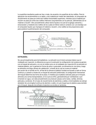 La superficie resultante puede ser lisa o mate, de acuerdo a la superficie de los rodillos. Para la
aplicación de recubrimientos a un tejido u otro material por medio del calandrado, el compuesto de
recubrimiento se pasa por entre dos rodillos horizontales superiores, mientras que el material por
recubrir se pasa por entre dos rodillos inferiores conjuntamente con la película, adhiriéndola con el
material a recubrir. Otro procedimiento utiliza resina líquida a la cual se le agrega colorante y
endurecedor y mediante dos rodillos de los cuales el inferior está en contacto con una bandeja con
el compuesto líquido que impregna el material a recubrir, a los rodillos se les proporciona calor
para acelerar la polimerización del compuesto.
EXTRUSIÓN.-
Se usa principalmente para termoplásticos. La extrusión es el mismo proceso básico que el
moldeado por inyección, la diferencia es que en la extrusión la configuración de la pieza se genera
con el troquel de extrusión y no con el molde como en el moldeado por inyección.En la extrusión el
material plástico, por lo general en forma de polvo o granulado, se almacena en una tolva y luego
se alimenta una larga cámara de calefacción, a través de la cual se mueve el material
por acción de un tornillo sin fin, al final de la cámara el plástico fundido es forzado a salir en forma
continua y a presión a través de un troquel de extrusión preformado, la configuración transversal
del troquel determina las forma de la pieza. A medida que el plástico extruido pasa por el troquel,
alimenta una correa transportadora, en la cual se enfría, generalmente por ventiladores o por
inmersión en agua, con éste procedimiento se producen piezas como tubos, varillas, láminas,
películas y cordones. En el caso de recubrimiento de alambres y cables, el termoplástico se estruje
alrededor de una longitud continua de alambre o cable, el cual al igual que el plástico pasa también
por el troquel, después de enfriado el alambre se enrolla en tambores.
 