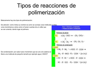 Tipos de reacciones de
polimerización
Básicamente hay dos tipos de polimerización:
De adicción: como indica su nombre es como se sumase unas moléculas a otras,
unos monómeros a otros como si fueran cuentas de un collar que
se van uniendo, dando lugar al polímero
De condensación: por cada nuevo monómero que se une a la cadena se
libera una molécula de pequeño tamaño por ejemplo agua ( HD2O?
 