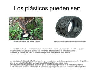 Los plásticos pueden ser:
Esto es el árbol del que sale el caucho Esto es un claro ejemplo de plástico sintético
Los plásticos natural: se obtienen directamente de materias primas vegetales como la celulosa, que se
encuentra en las células de las plantas o el celofán se obtiene disolviendo fibras de madera.
El algodón, el cáñamo o el látex se obtiene del jugo de la corteza de un árbol tropical
Los plásticos sintéticos (artificiales) :son los que se elaboran a partir de compuestos derivados del petróleo
como el gas natural o el carbón. La mayoría de plásticos pertenecen a este grupo.
En la actualidad, la mayoría de los plásticos que se comercializan provienen de la destilación petrolera.
La industria de los plásticos utiliza el 6% de petróleo que pasa por las refinerías para convertirlo en plástico
 