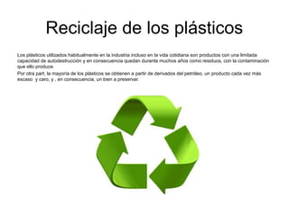Reciclaje de los plásticos
Los plásticos utilizados habitualmente en la industria incluso en la vida cotidiana son productos con una limitada
capacidad de autodestrucción y en consecuencia quedan durante muchos años como residuos, con la contaminación
que ello produce.
Por otra part, la mayoría de los plásticos se obtienen a partir de derivados del petróleo, un producto cada vez más
escaso y caro, y , en consecuencia, un bien a preservar.
 