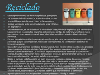 Reciclado
   Es fácil percibir cómo los desechos plásticos, por ejemplo
    de envases de líquidos como el aceite de cocina, no son
    susceptibles de asimilarse de nuevo en la naturaleza,
    porque su material tarda aproximadamente unos 180 años
    en degradarse.
   Ante esta realidad, se ha establecido el reciclado de tales productos de plástico, que ha consistido
    básicamente en recolectarlos, limpiarlos, seleccionarlos por tipo de material y fundirlos de nuevo
    para usarlos como materia prima adicional, alternativa o sustituta para el moldeado de otros
    productos.
   De esta forma la humanidad ha encontrado una forma adecuada para evitar la contaminación de
    productos que por su composición, materiales o componentes, no son fáciles de desechar de
    forma convencional.
   Se pueden salvar grandes cantidades de recursos naturales no renovables cuando en los procesos
    de producción se utilizan materiales "reciclados". Los recursos renovables, como los árboles,
    también pueden ser salvados. La utilización de productos reciclados disminuye el consumo de
    energía. Cuando se consuman menos combustibles fósiles, se generará menos CO2 y por lo tanto
    habrá menos lluvia ácida y se reducirá el efecto invernadero.
   Desde el punto de vista financiero: Un buen proceso de reciclaje es capaz de generar ingresos.
    Por lo anteriormente expuesto, se hace ineludible mejorar y establecer nuevas tecnologías en
    cuanto a los procesos de recuperación de plásticos y buscar solución a este problema tan nocivo
    para la sociedad y que día a día va en aumento deteriorando al medio ambiente. En las secciones
    siguientes se plantea el diseño de un fundidor para polietileno de baja densidad, su uso, sus
    características, recomendación y el impacto positivo que proporcionará a la comunidad.
   Algunos plásticos no son recuperables, como el poliestireno cristal y la bakelita.
 