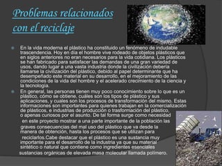 Problemas relacionados
con el reciclaje
 En la vida moderna el plástico ha constituido un fenómeno de indudable
  trascendencia. Hoy en día el hombre vive rodeado de objetos plásticos que
  en siglos anteriores no eran necesarios para la vida cotidiana. Los plásticos
  se han fabricado para satisfacer las demandas de una gran variedad de
  usos, dando lugar a una vasta industria donde la civilización debería
  llamarse la civilización del plástico, debido al papel determinante que ha
  desempeñado este material en su desarrollo, en el mejoramiento de las
  condiciones de la vida del hombre y el acelerado crecimiento de la ciencia y
  la tecnología.
 En general, las personas tienen muy poco conocimiento sobre lo que es un
  plástico, cómo se obtiene, cuáles son los tipos de plástico y sus
  aplicaciones, y cuales son los procesos de transformación del mismo. Estas
  informaciones son importantes para quienes trabajan en la comercialización
  de plásticos, e industrias de producción o trasformación del plástico,
  o apenas curiosos por el asunto. De tal forma surge como necesidad
    en este proyecto mostrar a una parte importante de la población las
   graves consecuencias del mal uso del plástico que va desde la
  manera de obtención, hasta los procesos que se utilizan para
    reciclarlos.Cabe destacar que el plástico es una sustancia muy
  importante para el desarrollo de la industria ya que su material
  sintético o natural que contiene como ingredientes esenciales
  sustancias orgánicas de elevada masa molecular llamada polímero.
 