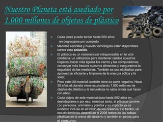 Nuestro Planeta está asediado por
1.000 millones de objetos de plástico
                  Cada pieza puede tardar hasta 500 años
                    en degradarse por completo
                  Medidas sencillas y nuevas tecnologías están disponibles
                   contra esta polución.
                  El plástico es un material casi indispensable en la vida
                   cotidiana. Lo utilizamos para mantener cálidos nuestros
                   hogares, hacer más ligeros los carros y las computadoras,
                   conservar más frescos nuestros alimentos y asegurarnos la
                   seguridad de las medicinas. También se usa el plástico para
                   aprovechar eficiente y limpiamente la energía eólica y la
                   solar.
                  Pero este útil material también tiene su parte negativa. Hace
                   30 años el planeta viene acumulando 1.000 millones de
                   objetos de plástico y la naturaleza no sabe ahora qué hacer
                   con ellos.
                  Cada objeto de este material dura hasta 500 años en
                   desintegrarse y por eso, mientras tanto, el plástico convive
                   con personas, animales y plantas y su impacto ya es
                   evidente incluso en el fondo de los océanos. De hecho, un
                   estudio británico detectó en el 2006 restos de las bolsas
                   plásticas en la arena del desierto y también en peces para
                   el consumo.
 