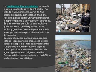 La contaminación por plástico es una de
las más significativas en la actualidad. Se
calcula que se producen cerca de 150
bolsas de plástico por persona cada año.
Por eso, países como China ya prohibieron
el reparto gratuito y la producción de bolsas.
Este es solo un ejemplo de una iniciativa
gubernamental, pero hay varias cosas
fáciles y gratuitas que cada persona puede
hacer por su cuenta para atenuar este tipo
de polución.
Separar el plástico de los otros desechos
sólidos (especialmente orgánicos), utilizar
bolsas de papel o de tela para trasladar las
compras del supermercado en lugar de
bolsas plásticas o reciclar las botellas de
agua y gaseosas son algunas de ellas.
Estas medidas pueden reducir en un 60% la
contaminación por plástico.
 