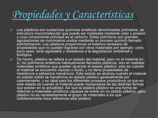 Propiedades y Características
   Los plásticos son sustancias químicas sintéticas denominados polímeros, de
    estructura macromolecular que puede ser moldeada mediante calor o presión
    y cuyo componente principal es el carbono. Estos polímeros son grandes
    agrupaciones de monómeros unidos mediante un proceso químico llamado
    polimerización. Los plásticos proporcionan el balance necesario de
    propiedades que no pueden lograrse con otros materiales por ejemplo: color,
    poco peso, tacto agradable y resistencia a la degradación ambiental y
    biológica.
   De hecho, plástico se refiere a un estado del material, pero no al material en
    sí: los polímeros sintéticos habitualmente llamados plásticos, son en realidad
    materiales sintéticos que pueden alcanzar el estado plástico, esto es cuando
    el material se encuentra viscoso o fluido, y no tiene propiedades de
    resistencia a esfuerzos mecánicos. Este estado se alcanza cuando el material
    en estado sólido se transforma en estado plástico generalmente por
    calentamiento, y es ideal para los diferentes procesos productivos ya que en
    este estado es cuando el material puede manipularse de las distintas formas
    que existen en la actualidad. Así que la palabra plástico es una forma de
    referirse a materiales sintéticos capaces de entrar en un estado plástico, pero
    plástico no es necesariamente el grupo de materiales a los que
    cotidianamente hace referencia esta palabra.
 