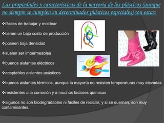 Las propiedades y características de la mayoría de los plásticos (aunque
no siempre se cumplen en determinados plásticos especiales) son estas:
fáciles de trabajar y moldear

tienen un bajo costo de producción

poseen baja densidad

suelen ser impermeables

buenos aislantes eléctricos

aceptables aislantes acústicos

buenos aislantes térmicos, aunque la mayoría no resisten temperaturas muy elevadas

resistentes a la corrosión y a muchos factores químicos

algunos no son biodegradables ni fáciles de reciclar, y si se queman, son muy
contaminantes.
 