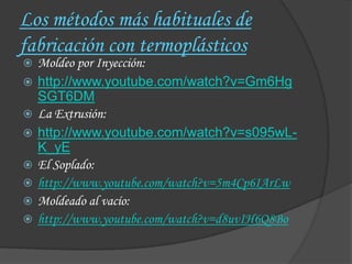 Los métodos más habituales de
fabricación con termoplásticos
   Moldeo por Inyección:
   http://www.youtube.com/watch?v=Gm6Hg
    SGT6DM
   La Extrusión:
   http://www.youtube.com/watch?v=s095wL-
    K_yE
   El Soplado:
   http://www.youtube.com/watch?v=5m4Cp6IArLw
   Moldeado al vacío:
   http://www.youtube.com/watch?v=d8uvIH6Q8Bo
 