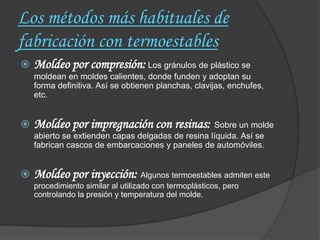 Los métodos más habituales de
fabricación con termoestables
   Moldeo por compresión: Los gránulos de plástico se
    moldean en moldes calientes, donde funden y adoptan su
    forma definitiva. Así se obtienen planchas, clavijas, enchufes,
    etc.


   Moldeo por impregnación con resinas: Sobre un molde
    abierto se extienden capas delgadas de resina líquida. Así se
    fabrican cascos de embarcaciones y paneles de automóviles.


   Moldeo por inyección: Algunos termoestables admiten este
    procedimiento similar al utilizado con termoplásticos, pero
    controlando la presión y temperatura del molde.
 