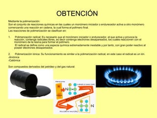 OBTENCIÓN
Mediante la polimerización:
Son el conjunto de reacciones químicas en las cuales un monómero iniciador o endurecedor activa a otro monómero
comenzando una reacción en cadena, la cual forma el polímero final.
Las reacciones de polimerización se clasifican en:
1. Polimerización radical: Es necesario que el monómero iniciador o endurecedor, el que activa y provoca la
reacción, contenga radicales libres, es decir contenga electrones desapareados, los cuales reaccionen con el
monómero de la resina para formar el polímero.
El radical se define como una especia química extremadamente inestable y por tanto, con gran poder reactivo al
poseer electrones desapareados
2. Polimerización iónica: Su funcionamiento es similar a la polimerización radical, en este caso el radical es un ión.
-Aniónica
-Catiónica
Son compuestos derivados del petróleo y del gas natural.
 