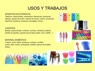 USOS Y TRABAJOS
APARATOS ELECTRÓNICOS:
Teléfonos, videoconsolas, ordenadores, televisiones, impresoras,
tabletas, equipos de sonido, cadenas de música, routers, microondas,
frigoríficos, lavadoras, secadoras, lavavajillas, hornos…
JUGUETES:
Barbies, piezas de lego, muñecos, cocinitas, cochecitos, balones,
pistolas de juguetes, juguetes para la playa (palas, cubo, rastrillo…)
MATERIAL DOMÉSTICO:
Tuppers, vasos, platos, tenedores, cucharas, cuchillos,
pinzas, sillas, mesas, cantimploras, botellas, tapones de botellas,
bolsas…
 