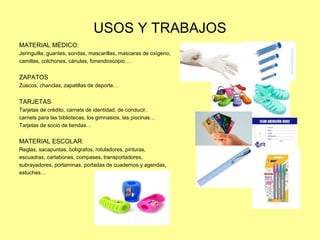 USOS Y TRABAJOS
MATERIAL MÉDICO:
Jeringuilla, guantes, sondas, mascarillas, mascaras de oxígeno,
camillas, colchones, cánulas, fonendoscopio….
ZAPATOS
Zuecos, chanclas, zapatillas de deporte…
TARJETAS
Tarjetas de crédito, carnets de identidad, de conducir,
carnets para las bibliotecas, los gimnasios, las piscinas…
Tarjetas de socio de tiendas…
MATERIAL ESCOLAR:
Reglas, sacapuntas, bolígrafos, rotuladores, pinturas,
escuadras, cartabones, compases, transportadores,
subrayadores, portaminas, portadas de cuadernos y agendas,
estuches…
 