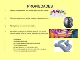 PROPIEDADES
1. Elásticos e impermeables para fabricar globos, juguetes, pelotas…
2. Rígidos y resistentes para fabricar piezas de máquinas y coches…
3. Fibras plásticas para fabricar telas objetos.
4. Resistentes al calor y al frío, aislantes térmicos, para fabricar
tuberías, tejados, piezas de aviones, elementos de construcción….
• Son baratos.
• Son fáciles de manejar
• Son resistentes a muchos factores químicos
• Tienen poca densidad
• Aunque su quema es muy contaminante.
• Son resistentes a la corrosión y a estar a la intemperie.
• No son conductores de la electricidad.
 
