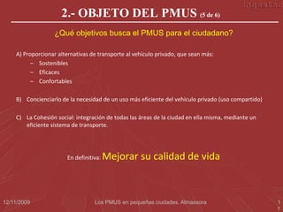 2.- OBJETO DEL PMUS (5 de 6)
                  ¿Qué objetivos busca el PMUS para el ciudadano?

    A) Proporcionar alternativas de transporte al vehículo privado, que sean más:
          – Sostenibles
          – Eficaces
          – Confortables

    B) Concienciarlo de la necesidad de un uso más eficiente del vehículo privado (uso compartido)

    C) La Cohesión social: integración de todas las áreas de la ciudad en ella misma, mediante un
       eficiente sistema de transporte.




                       En definitiva:   Mejorar su calidad de vida



12/11/2009                        Los PMUS en pequeñas ciudades. Almassora                           1
                                                                                                     1
 