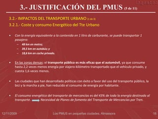 3.- JUSTIFICACIÓN DEL PMUS (5 de 11)
    3.2.- IMPACTOS DEL TRANSPORTE URBANO (1 de 3)
    3.2.1.- Coste y consumo Energético del Tte Urbano

    •   Con la energía equivalente a la contenida en 1 litro de carburante, se puede transportar 1
        pasajero:
             –   48 km en metro;
             –   39,5 km en autobús; y
             –   18,6 km en coche privado.


    •   En las zonas densas: el transporte público es más eficaz que el automóvil, ya que consume
        hasta 2,2 veces menos energía por viajero-kilómetro transportado que el vehículo privado, y
        cuesta 1,6 veces menos.

    •   Las ciudades que han desarrollado políticas con éxito a favor del uso del transporte público, la
        bici y la marcha a pie, han reducido el consumo de energía por habitante.

    •   El consumo energético del transporte de mercancías es del 43% de toda la energía destinada al
        transporte.     Necesidad de Planes de fomento del Transporte de Mercancías por Tren.


12/11/2009                              Los PMUS en pequeñas ciudades. Almassora                           16
 